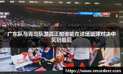 广东队与青岛队激战正酣谁能在这场篮球对决中笑到最后